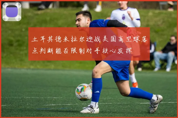 土耳其德米拉尔迎战美国高空球落点判断能否限制对手核心发挥