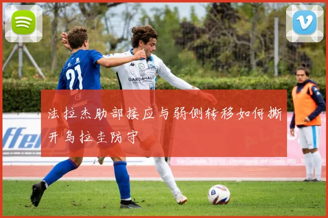 法拉杰肋部接应与弱侧转移如何撕开乌拉圭防守