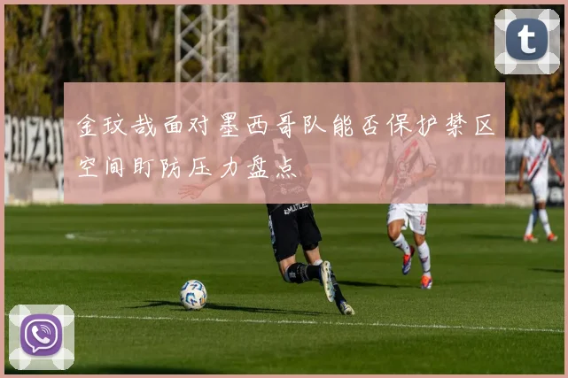 金玟哉面对墨西哥队能否保护禁区空间盯防压力盘点