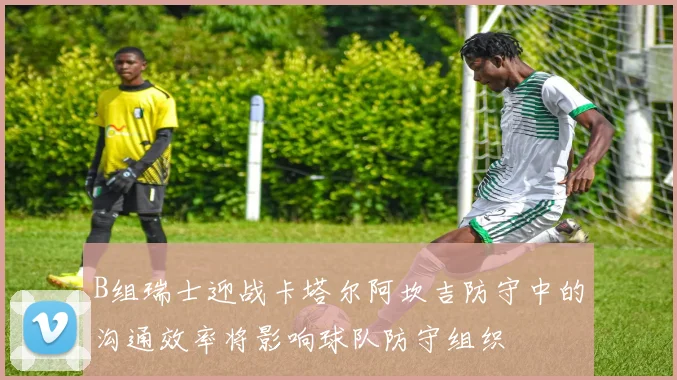 B组瑞士迎战卡塔尔阿坎吉防守中的沟通效率将影响球队防守组织