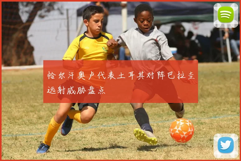 恰尔汗奥卢代表土耳其对阵巴拉圭远射威胁盘点