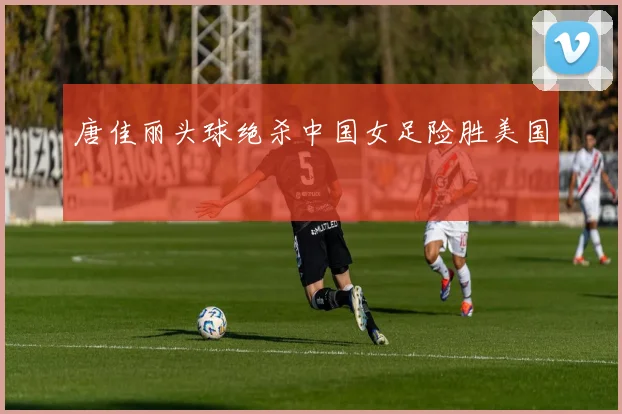 唐佳丽头球绝杀中国女足险胜美国