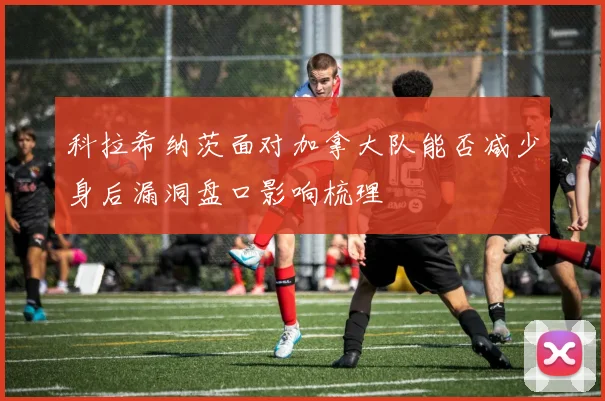 科拉希纳茨面对加拿大队能否减少身后漏洞盘口影响梳理