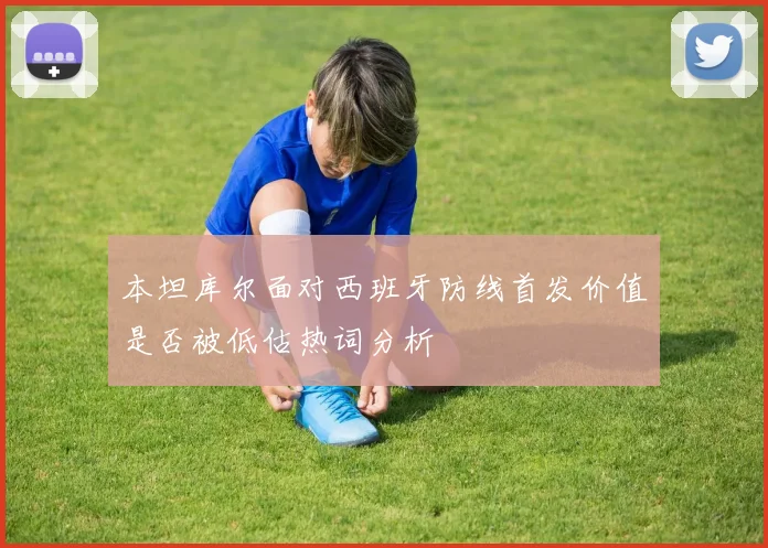 本坦库尔面对西班牙防线首发价值是否被低估热词分析