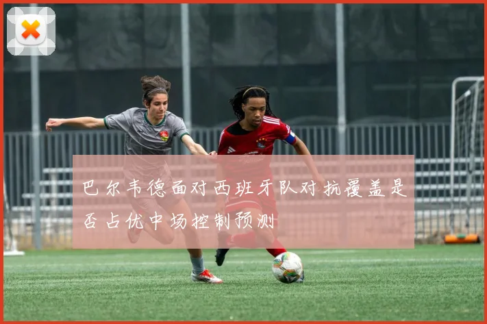 巴尔韦德面对西班牙队对抗覆盖是否占优中场控制预测