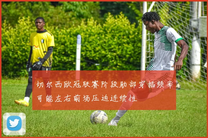 切尔西欧冠联赛阶段肋部穿插频率可能左右前场压迫连续性
