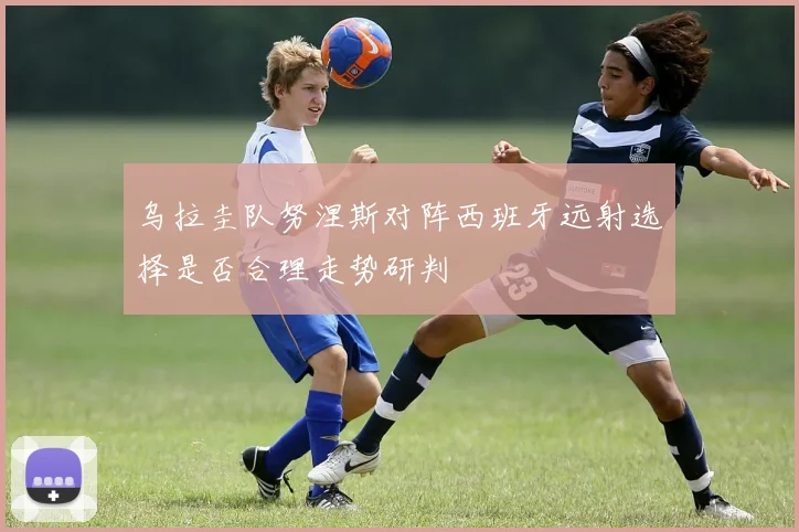 乌拉圭队努涅斯对阵西班牙远射选择是否合理走势研判