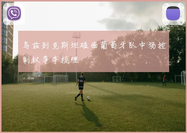 乌兹别克斯坦碰面葡萄牙队中场控制权争夺梳理