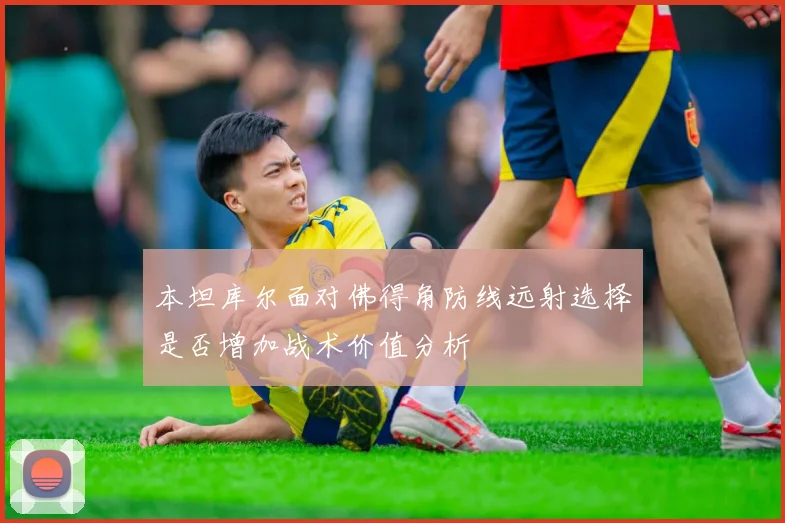 本坦库尔面对佛得角防线远射选择是否增加战术价值分析