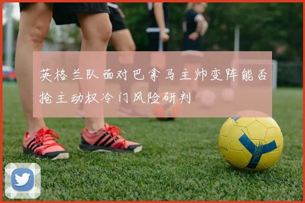 英格兰队面对巴拿马主帅变阵能否抢主动权冷门风险研判
