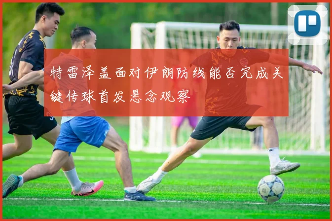 特雷泽盖面对伊朗防线能否完成关键传球首发悬念观察