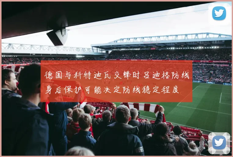 德国与科特迪瓦交锋时吕迪格防线身后保护可能决定防线稳定程度