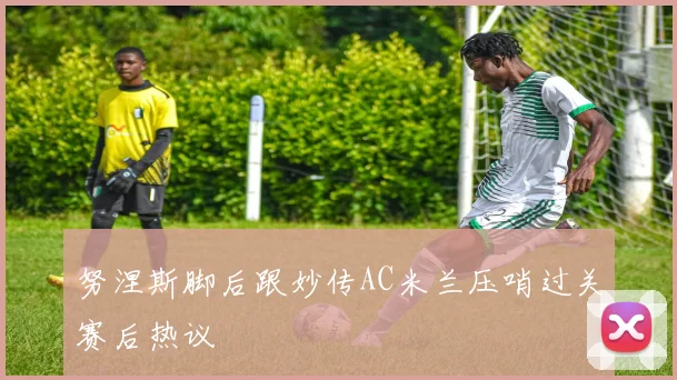 努涅斯脚后跟妙传AC米兰压哨过关赛后热议