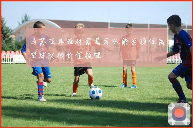 马苏亚库面对葡萄牙队能否顶住高空球防线价值梳理