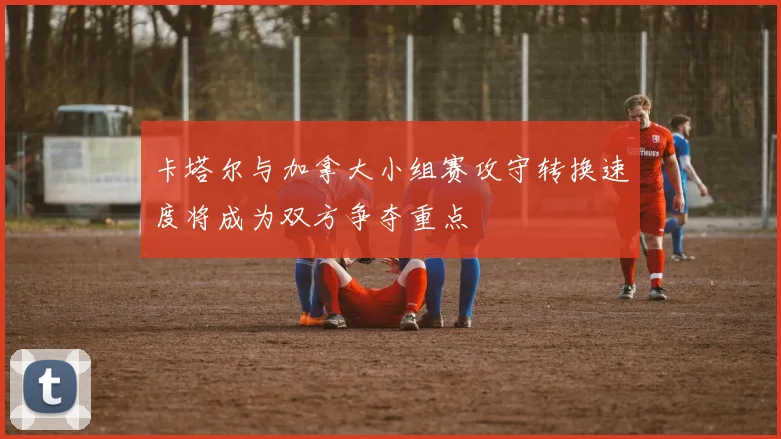 卡塔尔与加拿大小组赛攻守转换速度将成为双方争夺重点