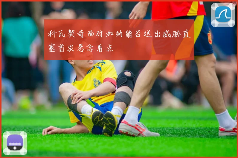 科瓦契奇面对加纳能否送出威胁直塞首发悬念看点