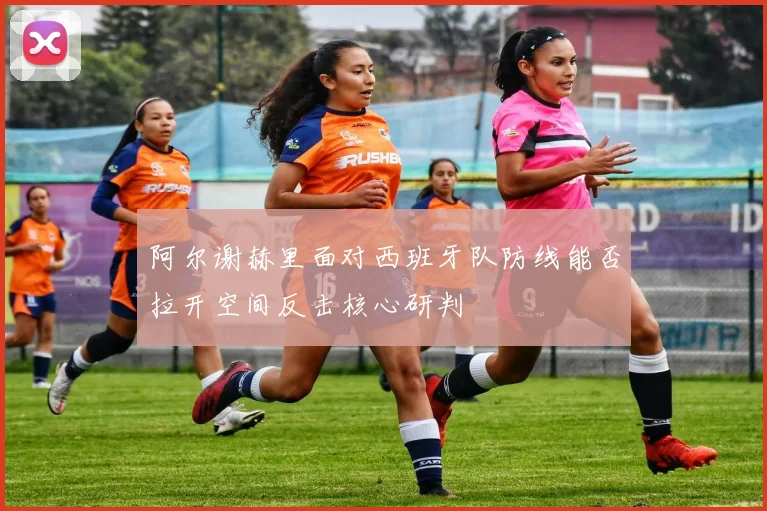 阿尔谢赫里面对西班牙队防线能否拉开空间反击核心研判