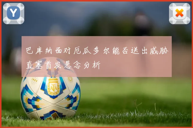 巴库纳面对厄瓜多尔能否送出威胁直塞首发悬念分析