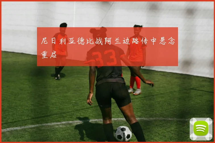尼日利亚德比战阿兰边路传中悬念重启