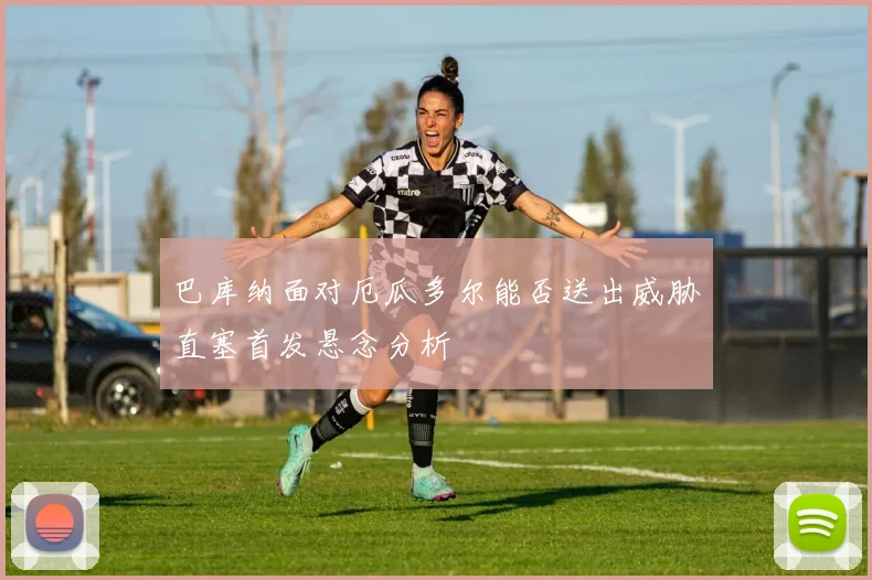巴库纳面对厄瓜多尔能否送出威胁直塞首发悬念分析