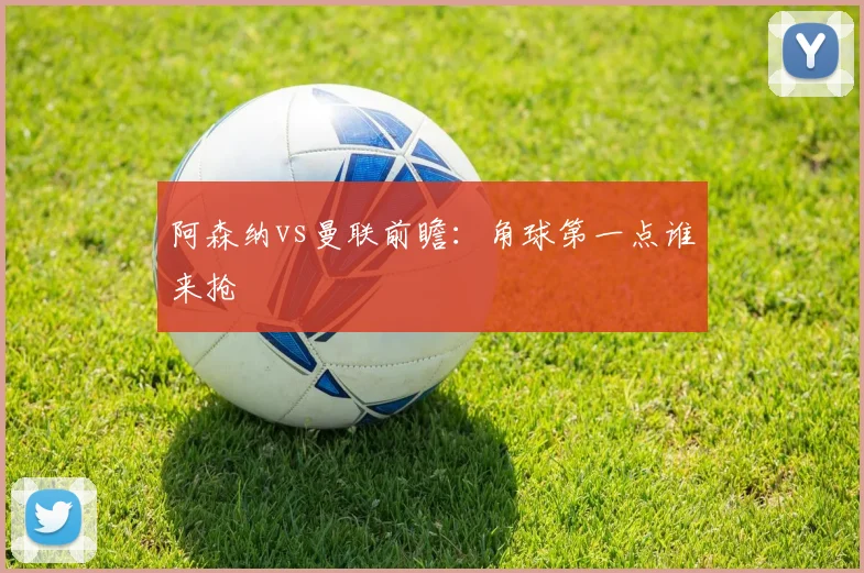 阿森纳vs曼联前瞻：角球第一点谁来抢
