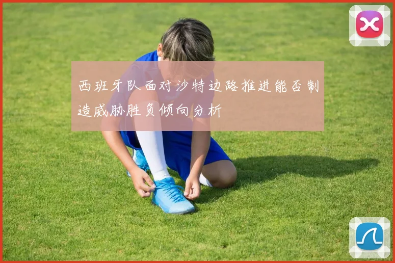 西班牙队面对沙特边路推进能否制造威胁胜负倾向分析