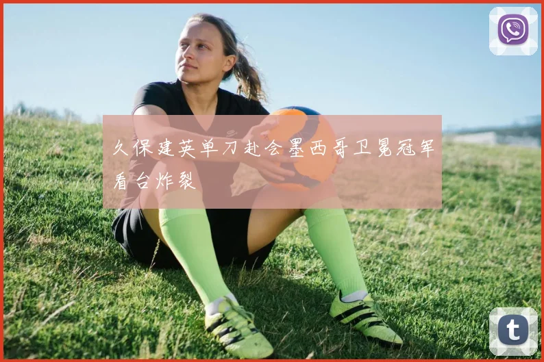 久保建英单刀赴会墨西哥卫冕冠军看台炸裂
