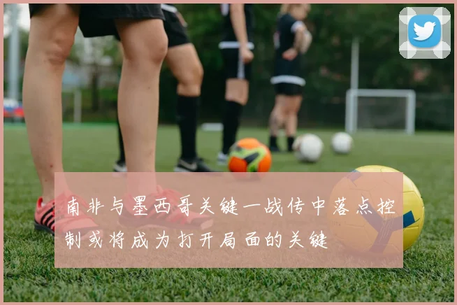 南非与墨西哥关键一战传中落点控制或将成为打开局面的关键