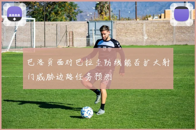 巴洛贡面对巴拉圭防线能否扩大射门威胁边路任务预测
