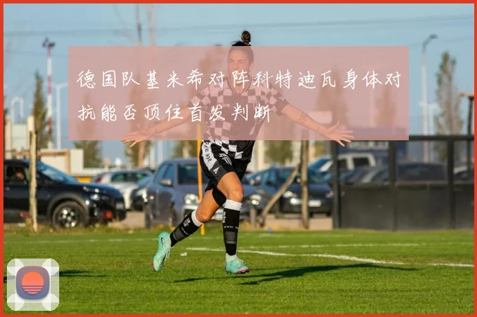 德国队基米希对阵科特迪瓦身体对抗能否顶住首发判断