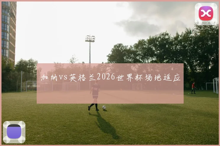 加纳vs英格兰2026世界杯场地适应