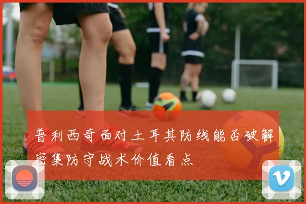 普利西奇面对土耳其防线能否破解密集防守战术价值看点