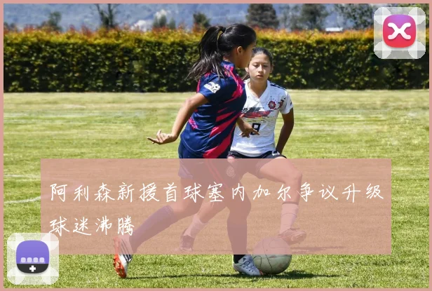 阿利森新援首球塞内加尔争议升级球迷沸腾