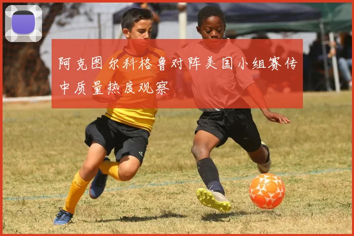 阿克图尔科格鲁对阵美国小组赛传中质量热度观察