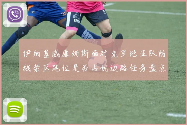 伊纳基威廉姆斯面对克罗地亚队防线禁区跑位是否占优边路任务盘点