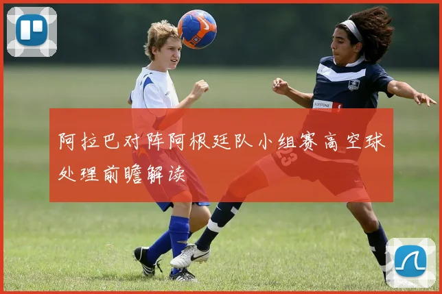 阿拉巴对阵阿根廷队小组赛高空球处理前瞻解读