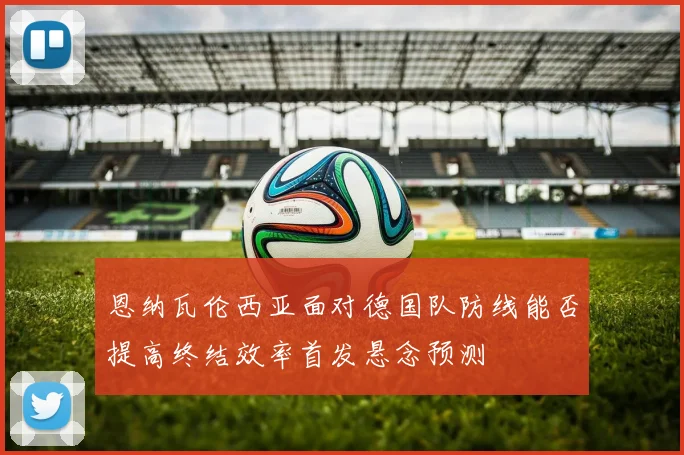 恩纳瓦伦西亚面对德国队防线能否提高终结效率首发悬念预测