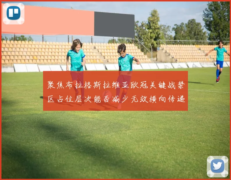 聚焦布拉格斯拉维亚欧冠关键战禁区占位层次能否减少无效横向传递