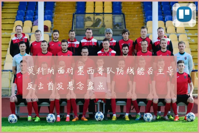 莫科纳面对墨西哥队防线能否主导反击首发悬念盘点